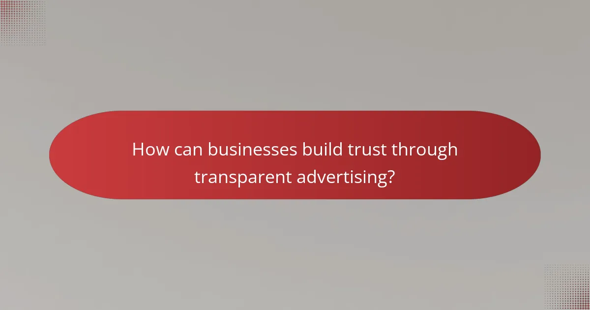 How can businesses build trust through transparent advertising?